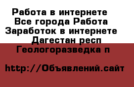 Работа в интернете  - Все города Работа » Заработок в интернете   . Дагестан респ.,Геологоразведка п.